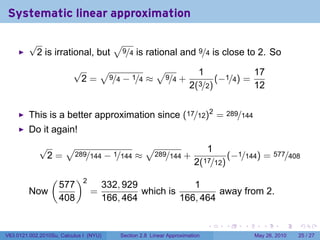 Systematic linear approximation

         √                    √
          2 is irrational, but 9/4 is rational and 9/4 is close to 2. So
                          √   √           √                            1                  17
                           2 = 9/4 − 1/4 ≈ 9/4 +                               (−1/4) =
                                                                   2(3/2)                 12


         This is a better approximation since (17/12)2 = 289/144
         Do it again!
             √   √                 √                                    1
              2 = 289/144 − 1/144 ≈ 289/144 +                                 (−1/144) = 577/408
                                                                     2(17/12)
                 (         )2
                     577            332, 929             1
         Now                    =            which is          away from 2.
                     408            166, 464          166, 464

                                                                           .     .   .       .      .    .

V63.0121.002.2010Su, Calculus I (NYU)   Section 2.8 Linear Approximation                  May 26, 2010   25 / 27
 