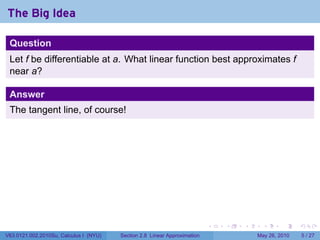 The Big Idea

 Question
 Let f be differentiable at a. What linear function best approximates f
 near a?

 Answer
 The tangent line, of course!




                                                                           .   .   .     .      .     .

V63.0121.002.2010Su, Calculus I (NYU)   Section 2.8 Linear Approximation               May 26, 2010       5 / 27
 