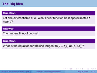 The Big Idea

 Question
 Let f be differentiable at a. What linear function best approximates f
 near a?

 Answer
 The tangent line, of course!

 Question
 What is the equation for the line tangent to y = f(x) at (a, f(a))?




                                                                           .   .   .     .      .     .

V63.0121.002.2010Su, Calculus I (NYU)   Section 2.8 Linear Approximation               May 26, 2010       5 / 27
 