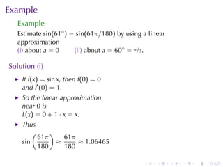 Example
   Example
   Estimate sin(61◦ ) = sin(61π/180) by	using	a	linear
   approximation
   (i) about a = 0     (ii) about a = 60◦ = π/3.

Solution	(i)
    If f(x) = sin x, then f(0) = 0
    and f′ (0) = 1.
    So	the	linear	approximation
    near 0 is
    L(x) = 0 + 1 · x = x.
    Thus
        (     )
          61π     61π
    sin         ≈     ≈ 1.06465
          180     180

                                              .    .     .   .   .   .
 