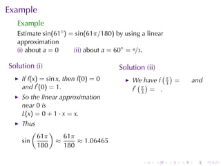 Example
   Example
   Estimate sin(61◦ ) = sin(61π/180) by	using	a	linear
   approximation
   (i) about a = 0     (ii) about a = 60◦ = π/3.

Solution	(i)                          Solution	(ii)
                                                    ( )
    If f(x) = sin x, then f(0) = 0         We	have f π =          and
    and f′ (0) = 1.                          ( )     3
                                           f′ π = .
                                              3
    So	the	linear	approximation
    near 0 is
    L(x) = 0 + 1 · x = x.
    Thus
        (     )
          61π     61π
    sin         ≈     ≈ 1.06465
          180     180

                                              .       .   .   .   .     .
 