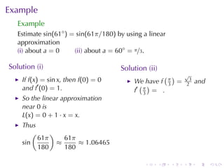 Example
   Example
   Estimate sin(61◦ ) = sin(61π/180) by	using	a	linear
   approximation
   (i) about a = 0     (ii) about a = 60◦ = π/3.

Solution	(i)                          Solution	(ii)
                                                    ( )       √
    If f(x) = sin x, then f(0) = 0         We	have f π =       3
                                                                   and
    and f′ (0) = 1.                          ( )     3        2
                                           f′ π = .
                                              3
    So	the	linear	approximation
    near 0 is
    L(x) = 0 + 1 · x = x.
    Thus
        (     )
          61π     61π
    sin         ≈     ≈ 1.06465
          180     180

                                              .       .   .   .    .     .
 