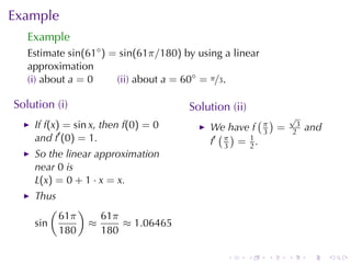 Example
   Example
   Estimate sin(61◦ ) = sin(61π/180) by	using	a	linear
   approximation
   (i) about a = 0     (ii) about a = 60◦ = π/3.

Solution	(i)                          Solution	(ii)
                                                     ( )      √
    If f(x) = sin x, then f(0) = 0         We	have f π =       3
                                                                   and
    and f′ (0) = 1.                          ( )      3       2
                                           f′ π = 1 .
                                              3   2
    So	the	linear	approximation
    near 0 is
    L(x) = 0 + 1 · x = x.
    Thus
        (     )
          61π     61π
    sin         ≈     ≈ 1.06465
          180     180

                                              .       .   .   .    .     .
 