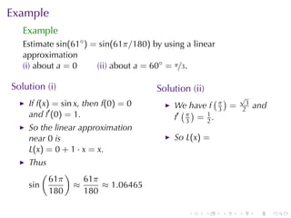 Example
   Example
   Estimate sin(61◦ ) = sin(61π/180) by	using	a	linear
   approximation
   (i) about a = 0     (ii) about a = 60◦ = π/3.

Solution	(i)                          Solution	(ii)
                                                     ( )      √
    If f(x) = sin x, then f(0) = 0         We	have f π =       3
                                                                   and
    and f′ (0) = 1.                          ( )      3       2
                                           f′ π = 1 .
                                              3   2
    So	the	linear	approximation
    near 0 is                              So L(x) =
    L(x) = 0 + 1 · x = x.
    Thus
        (     )
          61π     61π
    sin         ≈     ≈ 1.06465
          180     180

                                              .       .   .   .    .     .
 