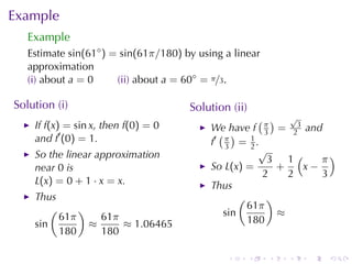 Example
   Example
   Estimate sin(61◦ ) = sin(61π/180) by	using	a	linear
   approximation
   (i) about a = 0     (ii) about a = 60◦ = π/3.

Solution	(i)                          Solution	(ii)
                                                       ( ) √
    If f(x) = sin x, then f(0) = 0         We	have f π = 23 and
    and f′ (0) = 1.                          ( )        3
                                           f′ π = 1 .
                                              3      2
                                                       √
    So	the	linear	approximation                          3 1(     π)
    near 0 is                              So L(x) =       +   x−
                                                        2    2    3
    L(x) = 0 + 1 · x = x.                  Thus
    Thus                                          (      )
        (     )                                     61π
          61π     61π                         sin          ≈
    sin         ≈     ≈ 1.06465                     180
          180     180

                                              .       .   .   .   .   .
 