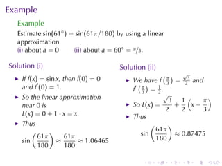 Example
   Example
   Estimate sin(61◦ ) = sin(61π/180) by	using	a	linear
   approximation
   (i) about a = 0     (ii) about a = 60◦ = π/3.

Solution	(i)                          Solution	(ii)
                                                       ( ) √
    If f(x) = sin x, then f(0) = 0         We	have f π = 23 and
    and f′ (0) = 1.                          ( )        3
                                           f′ π = 1 .
                                              3      2
                                                       √
    So	the	linear	approximation                          3 1(      π)
    near 0 is                              So L(x) =       +    x−
                                                        2    2     3
    L(x) = 0 + 1 · x = x.                  Thus
    Thus                                          (      )
        (     )                                     61π
          61π     61π                         sin          ≈ 0.87475
    sin         ≈     ≈ 1.06465                     180
          180     180

                                              .       .   .   .   .   .
 