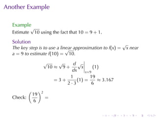 Another	Example

  Example
             √
  Estimate    10 using	the	fact	that 10 = 9 + 1.

  Solution                                                  √
  The	key	step	is	to	use	a	linear	approximation	to f(x) =
                              √                              x near
  a = 9 to	estimate f(10) = 10.
                     √    √     d√
                      10 ≈ 9 +       x     (1)
                                dx     x=9
                               1         19
                         =3+      (1 ) =     ≈ 3.167
                             2·3          6
           (        )2
               19
  Check:                 =
                6


                                               .   .    .     .   .   .
 