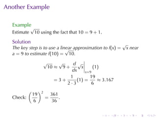 Another	Example

  Example
             √
  Estimate    10 using	the	fact	that 10 = 9 + 1.

  Solution                                                  √
  The	key	step	is	to	use	a	linear	approximation	to f(x) =
                              √                              x near
  a = 9 to	estimate f(10) = 10.
                     √    √     d√
                      10 ≈ 9 +       x     (1)
                                dx     x=9
                               1         19
                         =3+      (1 ) =     ≈ 3.167
                             2·3          6
           (        )2
               19            361
  Check:                 =       .
                6             36


                                               .   .    .     .   .   .
 