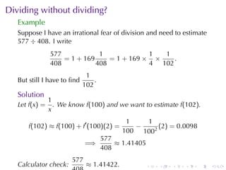 Dividing	without	dividing?
   Example
   Suppose	I have	an	irrational	fear	of	division	and	need	to	estimate
   577 ÷ 408. I write
                577            1             1  1
                    = 1 + 169     = 1 + 169 × ×    .
                408           408            4 102
                              1
   But	still	I have	to	ﬁnd       .
                             102
   Solution
                1
   Let f(x) =     . We	know f(100) and	we	want	to	estimate f(102).
                x
                                            1   1
       f(102) ≈ f(100) + f′ (100)(2) =        −     (2) = 0.0098
                                           100 1002
                                     577
                             =⇒          ≈ 1.41405
                                     408
                       577
   Calculator	check:          ≈ 1.41422.             .   .   .   .   .   .
 