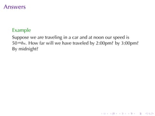 Answers


  Example
  Suppose	we	are	traveling	in	a	car	and	at	noon	our	speed	is
  50 mi/hr. How	far	will	we	have	traveled	by	2:00pm? by	3:00pm?
  By	midnight?




                                            .   .    .   .   .    .
 