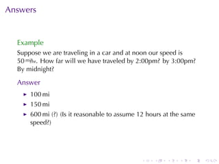Answers


  Example
  Suppose	we	are	traveling	in	a	car	and	at	noon	our	speed	is
  50 mi/hr. How	far	will	we	have	traveled	by	2:00pm? by	3:00pm?
  By	midnight?

  Answer
      100 mi
      150 mi
      600 mi	(?) (Is	it	reasonable	to	assume	12	hours	at	the	same
      speed?)




                                             .    .   .    .    .   .
 