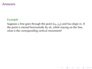 Answers



  Example
  Suppose	a	line	goes	through	the	point (x0 , y0 ) and	has	slope m. If
  the	point	is	moved	horizontally	by dx, while	staying	on	the	line,
  what	is	the	corresponding	vertical	movement?




                                               .    .    .   .    .      .
 