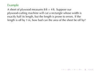 Example
A sheet	of	plywood	measures 8 ft × 4 ft. Suppose	our
plywood-cutting	machine	will	cut	a	rectangle	whose	width	is
exactly	half	its	length, but	the	length	is	prone	to	errors. If	the
length	is	off	by 1 in, how	bad	can	the	area	of	the	sheet	be	off	by?




                                             .    .    .   .    .     .
 