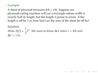 Example
A sheet	of	plywood	measures 8 ft × 4 ft. Suppose	our
plywood-cutting	machine	will	cut	a	rectangle	whose	width	is
exactly	half	its	length, but	the	length	is	prone	to	errors. If	the
length	is	off	by 1 in, how	bad	can	the	area	of	the	sheet	be	off	by?

Solution
            1
Write A(ℓ) = ℓ2 . We	want	to	know ∆A when ℓ = 8 ft and
            2
∆ℓ = 1 in.




                                             .    .    .   .    .     .
 