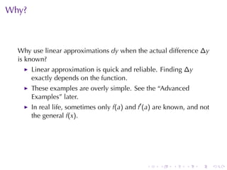 Why?



  Why	use	linear	approximations dy when	the	actual	difference ∆y
  is	known?
       Linear	approximation	is	quick	and	reliable. Finding ∆y
       exactly	depends	on	the	function.
       These	examples	are	overly	simple. See	the	“Advanced
       Examples”	later.
       In	real	life, sometimes	only f(a) and f′ (a) are	known, and	not
       the	general f(x).




                                               .    .    .   .    .      .
 