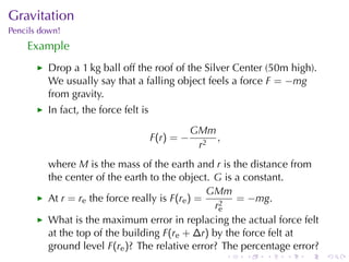 Gravitation
Pencils	down!
    Example
         Drop	a	1 kg	ball	off	the	roof	of	the	Silver	Center	(50m	high).
         We	usually	say	that	a	falling	object	feels	a	force F = −mg
         from	gravity.
         In	fact, the	force	felt	is
                                                   GMm
                                      F (r ) = −       ,
                                                    r2
         where M is	the	mass	of	the	earth	and r is	the	distance	from
         the	center	of	the	earth	to	the	object. G is	a	constant.
                                                GMm
         At r = re the	force	really	is F(re ) =      = −mg.
                                                 r2
                                                  e
         What	is	the	maximum	error	in	replacing	the	actual	force	felt
         at	the	top	of	the	building F(re + ∆r) by	the	force	felt	at
         ground	level F(re )? The	relative	error? The	percentage	error?
                                                           .   .   .   .   .   .
 