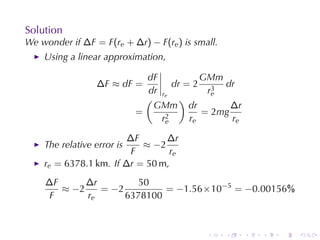 Solution
We	wonder	if ∆F = F(re + ∆r) − F(re ) is	small.
    Using	a	linear	approximation,

                              dF            GMm
                  ∆F ≈ dF =          dr = 2 3 dr
                              dr r           re
                              ( e )
                               GMm dr             ∆r
                            =      2
                                            = 2mg
                                 re      re       re

                        ∆F      ∆r
    The	relative	error	is  ≈ −2
                        F        re
    re = 6378.1 km. If ∆r = 50 m,
    ∆F      ∆r         50
       ≈ −2    = −2         = −1.56 × 10−5 = −0.00156%
     F      re      6378100



                                            .     .    .   .   .   .
 