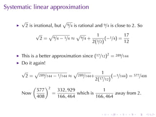 Systematic	linear	approximation

      √                            √
          2 is	irrational, but         9/4   is	rational	and 9/4 is	close	to 2. So
               √   √           √                         1             17
                2 = 9/4 − 1/4 ≈ 9/4 +                         (−1/4) =
                                                       2(3/2)          12


      This	is	a	better	approximation	since (17/12)2 = 289/144
      Do	it	again!
      √        √                             √                 1
          2=       289/144   − 1/144 ≈           289/144+            (−1/144) = 577/408
                                                            2(17/12)
              (         )2
                  577            332, 929             1
      Now                    =            which	is          away	from 2.
                  408            166, 464          166, 464


                                                               .   .    .    .    .   .
 