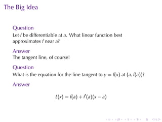 The	Big	Idea


   Question
   Let f be	differentiable	at a. What	linear	function	best
   approximates f near a?

   Answer
   The	tangent	line, of	course!

   Question
   What	is	the	equation	for	the	line	tangent	to y = f(x) at (a, f(a))?

   Answer

                        L(x) = f(a) + f′ (a)(x − a)



                                                  .   .      .   .   .   .
 