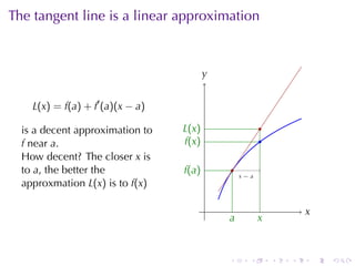 The	tangent	line	is	a	linear	approximation



                                          y
                                          .


    L(x) = f(a) + f′ (a)(x − a)

  is	a	decent	approximation	to    L
                                  . (x)                       .
  f near a.                        f
                                   .(x)                       .
  How	decent? The	closer x is
  to a, the	better	the            f
                                  .(a)            .
                                                      .
                                                      x−a
  approxmation L(x) is	to f(x)

                                          .                               x
                                                                          .
                                              a
                                              .               x
                                                              .


                                              .           .       .   .       .   .
 