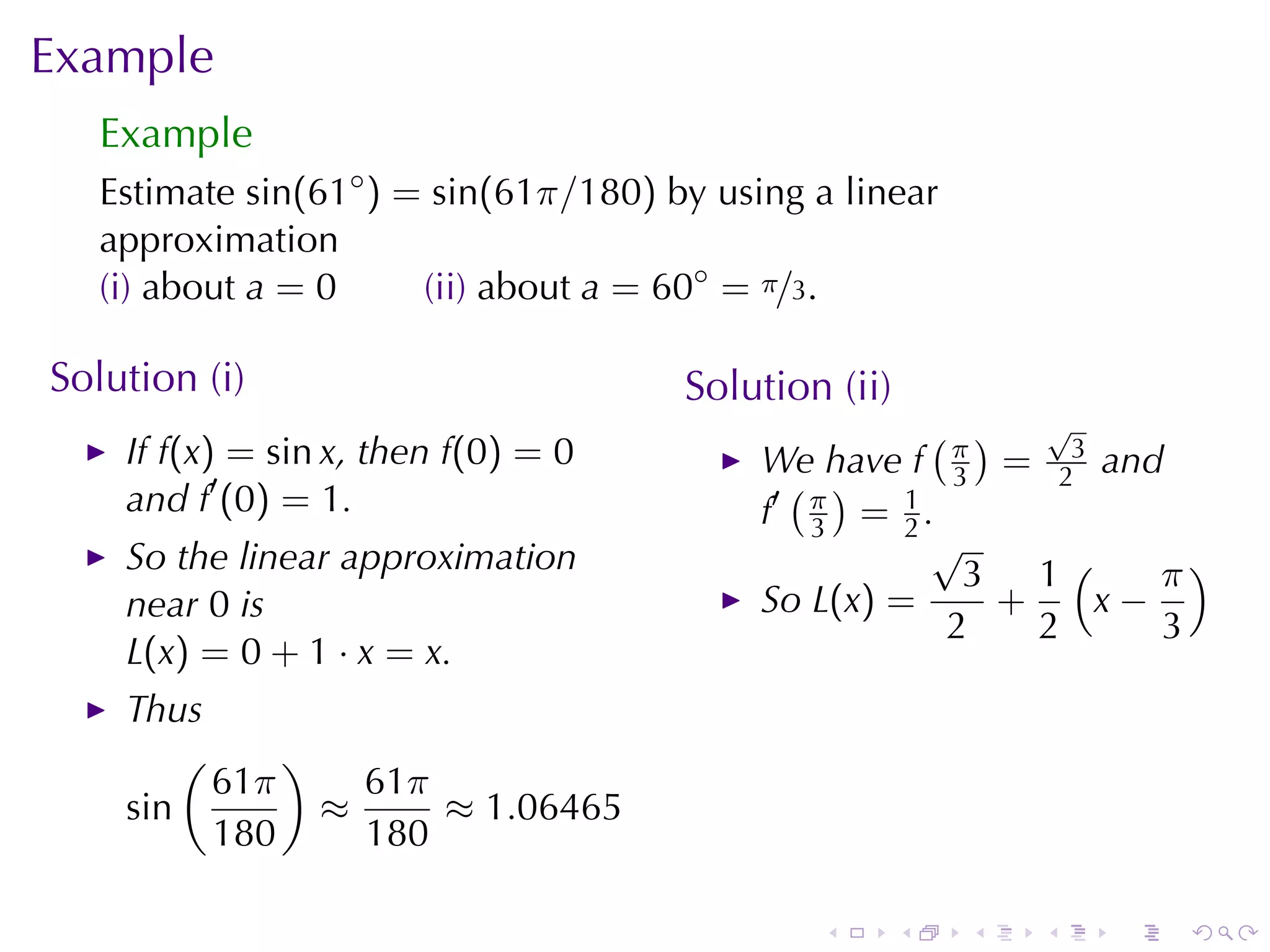 Example
   Example
   Estimate sin(61◦ ) = sin(61π/180) by	using	a	linear
   approximation
   (i) about a = 0     (ii) about a = 60◦ = π/3.

Solution	(i)                          Solution	(ii)
                                                      ( ) √
    If f(x) = sin x, then f(0) = 0         We	have f π = 23 and
    and f′ (0) = 1.                          ( )       3
                                           f′ π = 1 .
                                              3     2
                                                      √
    So	the	linear	approximation                         3 1(    π)
    near 0 is                              So L(x) =     +   x−
                                                       2   2    3
    L(x) = 0 + 1 · x = x.
    Thus
        (     )
          61π     61π
    sin         ≈     ≈ 1.06465
          180     180

                                              .       .   .   .   .   .
 
