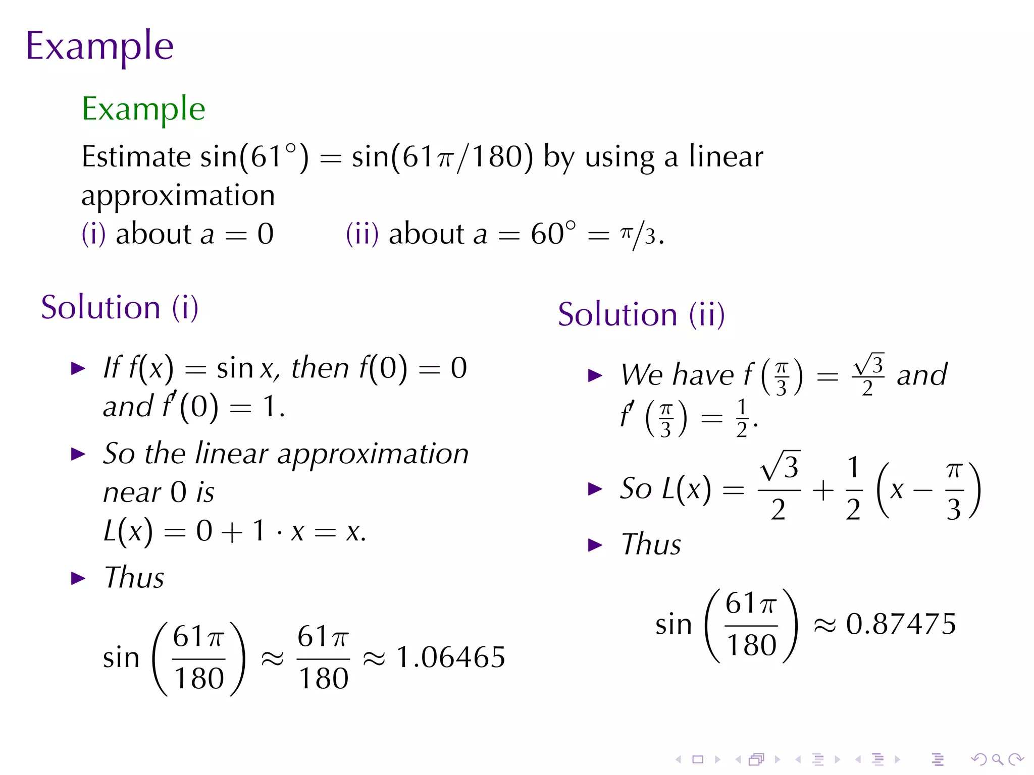 Example
   Example
   Estimate sin(61◦ ) = sin(61π/180) by	using	a	linear
   approximation
   (i) about a = 0     (ii) about a = 60◦ = π/3.

Solution	(i)                          Solution	(ii)
                                                       ( ) √
    If f(x) = sin x, then f(0) = 0         We	have f π = 23 and
    and f′ (0) = 1.                          ( )        3
                                           f′ π = 1 .
                                              3      2
                                                       √
    So	the	linear	approximation                          3 1(      π)
    near 0 is                              So L(x) =       +    x−
                                                        2    2     3
    L(x) = 0 + 1 · x = x.                  Thus
    Thus                                          (      )
        (     )                                     61π
          61π     61π                         sin          ≈ 0.87475
    sin         ≈     ≈ 1.06465                     180
          180     180

                                              .       .   .   .   .   .
 