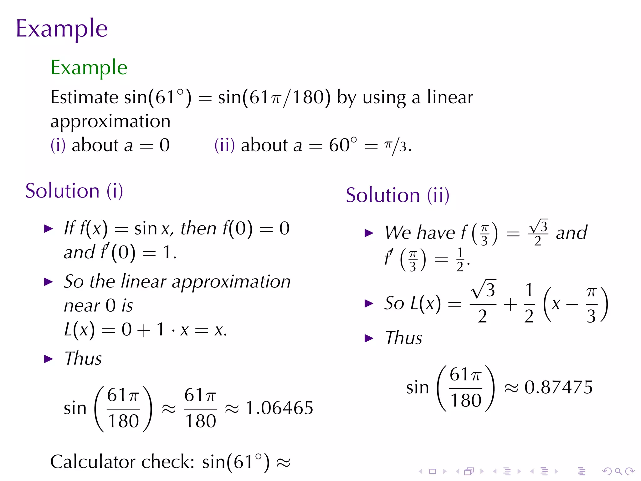 Example
   Example
   Estimate sin(61◦ ) = sin(61π/180) by	using	a	linear
   approximation
   (i) about a = 0     (ii) about a = 60◦ = π/3.

Solution	(i)                          Solution	(ii)
                                                       ( ) √
    If f(x) = sin x, then f(0) = 0         We	have f π = 23 and
    and f′ (0) = 1.                          ( )        3
                                           f′ π = 1 .
                                              3      2
                                                       √
    So	the	linear	approximation                          3 1(      π)
    near 0 is                              So L(x) =       +    x−
                                                        2    2     3
    L(x) = 0 + 1 · x = x.                  Thus
    Thus                                          (      )
        (     )                                     61π
          61π     61π                         sin          ≈ 0.87475
    sin         ≈     ≈ 1.06465                     180
          180     180

   Calculator	check: sin(61◦ ) ≈              .       .   .   .   .   .
 