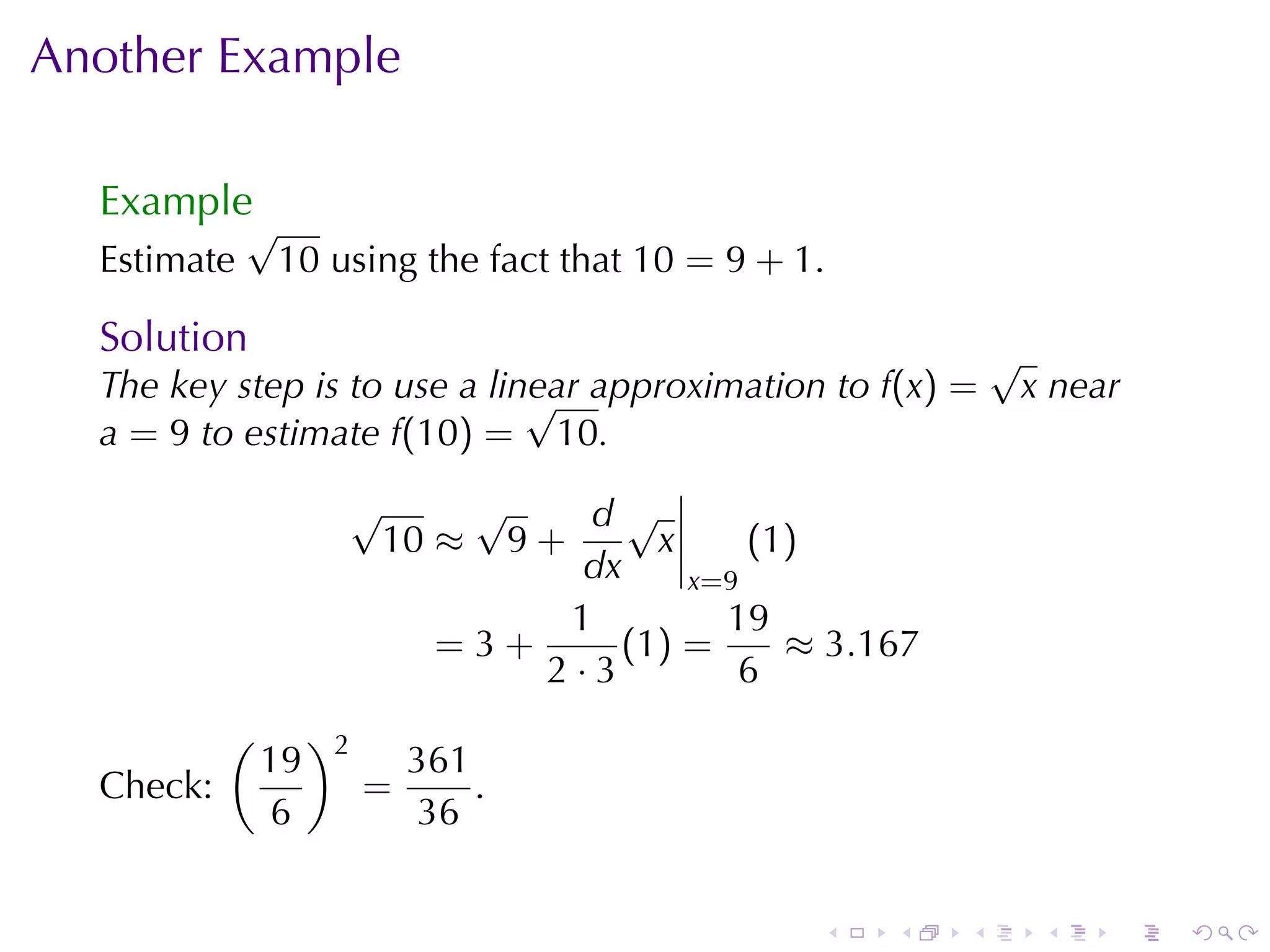 Another	Example

  Example
             √
  Estimate    10 using	the	fact	that 10 = 9 + 1.

  Solution                                                  √
  The	key	step	is	to	use	a	linear	approximation	to f(x) =
                              √                              x near
  a = 9 to	estimate f(10) = 10.
                     √    √     d√
                      10 ≈ 9 +       x     (1)
                                dx     x=9
                               1         19
                         =3+      (1 ) =     ≈ 3.167
                             2·3          6
           (        )2
               19            361
  Check:                 =       .
                6             36


                                               .   .    .     .   .   .
 