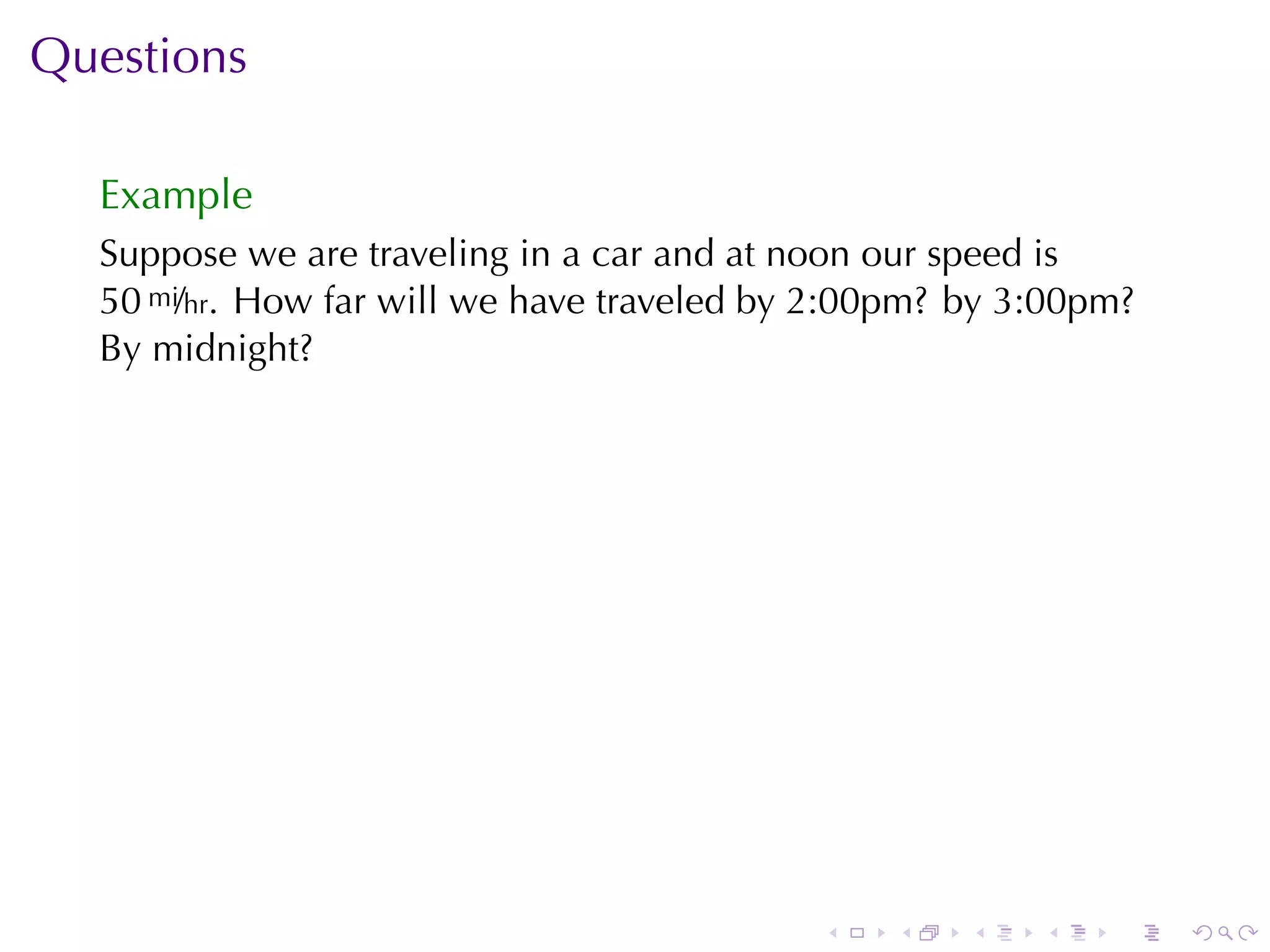 Questions

  Example
  Suppose	we	are	traveling	in	a	car	and	at	noon	our	speed	is
  50 mi/hr. How	far	will	we	have	traveled	by	2:00pm? by	3:00pm?
  By	midnight?




                                            .   .    .   .   .    .
 