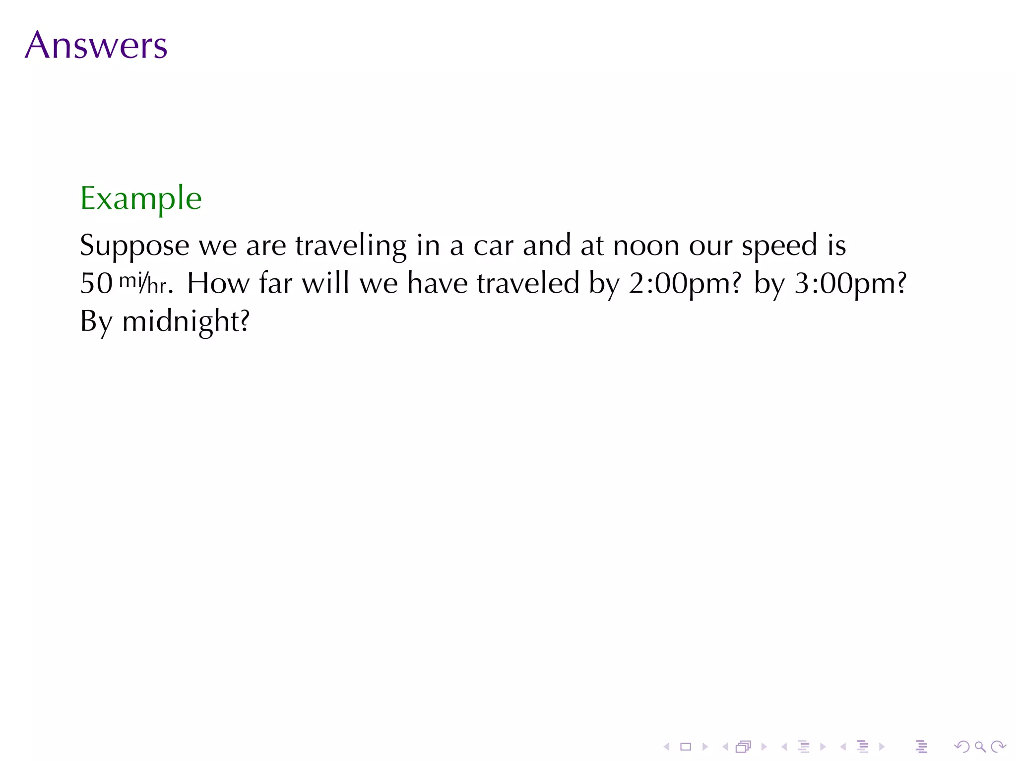 Answers


  Example
  Suppose	we	are	traveling	in	a	car	and	at	noon	our	speed	is
  50 mi/hr. How	far	will	we	have	traveled	by	2:00pm? by	3:00pm?
  By	midnight?




                                            .   .    .   .   .    .
 