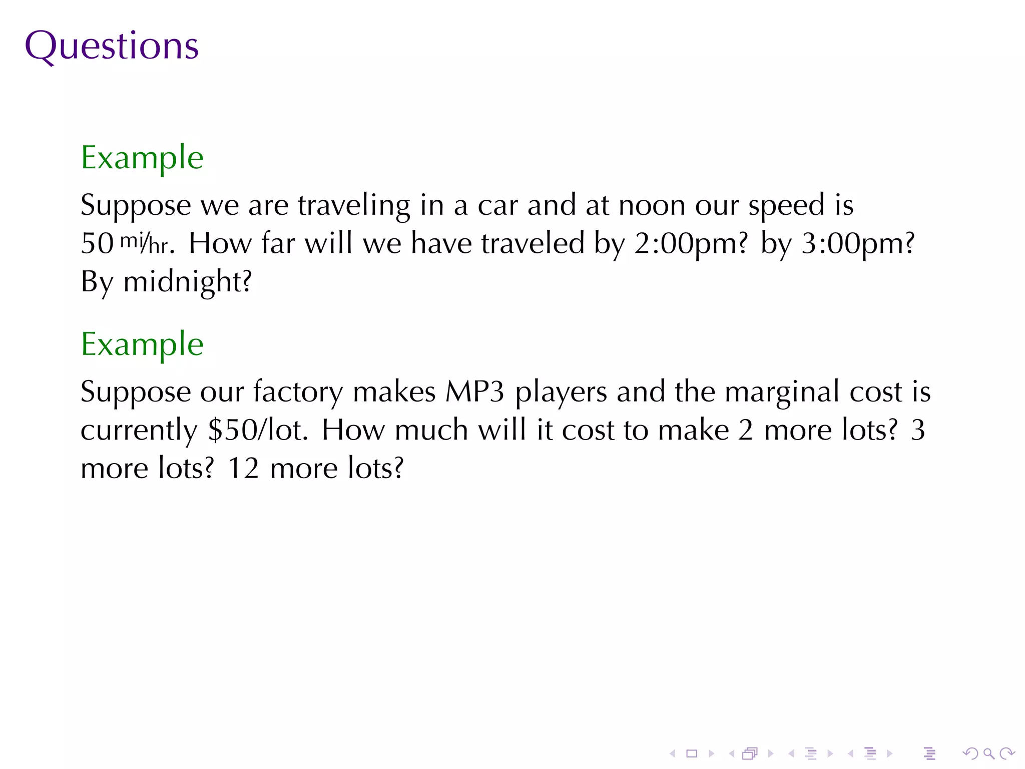 Questions

  Example
  Suppose	we	are	traveling	in	a	car	and	at	noon	our	speed	is
  50 mi/hr. How	far	will	we	have	traveled	by	2:00pm? by	3:00pm?
  By	midnight?

  Example
  Suppose	our	factory	makes	MP3	players	and	the	marginal	cost	is
  currently	$50/lot. How	much	will	it	cost	to	make	2	more	lots? 3
  more	lots? 12	more	lots?




                                             .   .   .    .   .     .
 
