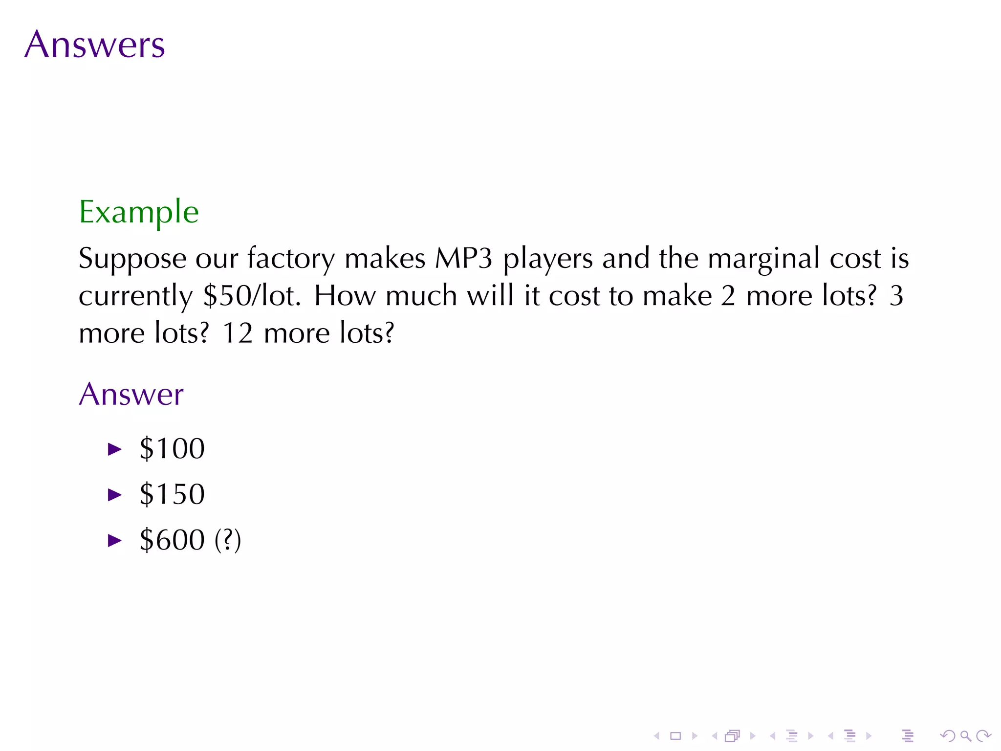Answers



  Example
  Suppose	our	factory	makes	MP3	players	and	the	marginal	cost	is
  currently	$50/lot. How	much	will	it	cost	to	make	2	more	lots? 3
  more	lots? 12	more	lots?

  Answer
      $100
      $150
      $600	(?)




                                             .   .   .    .   .     .
 