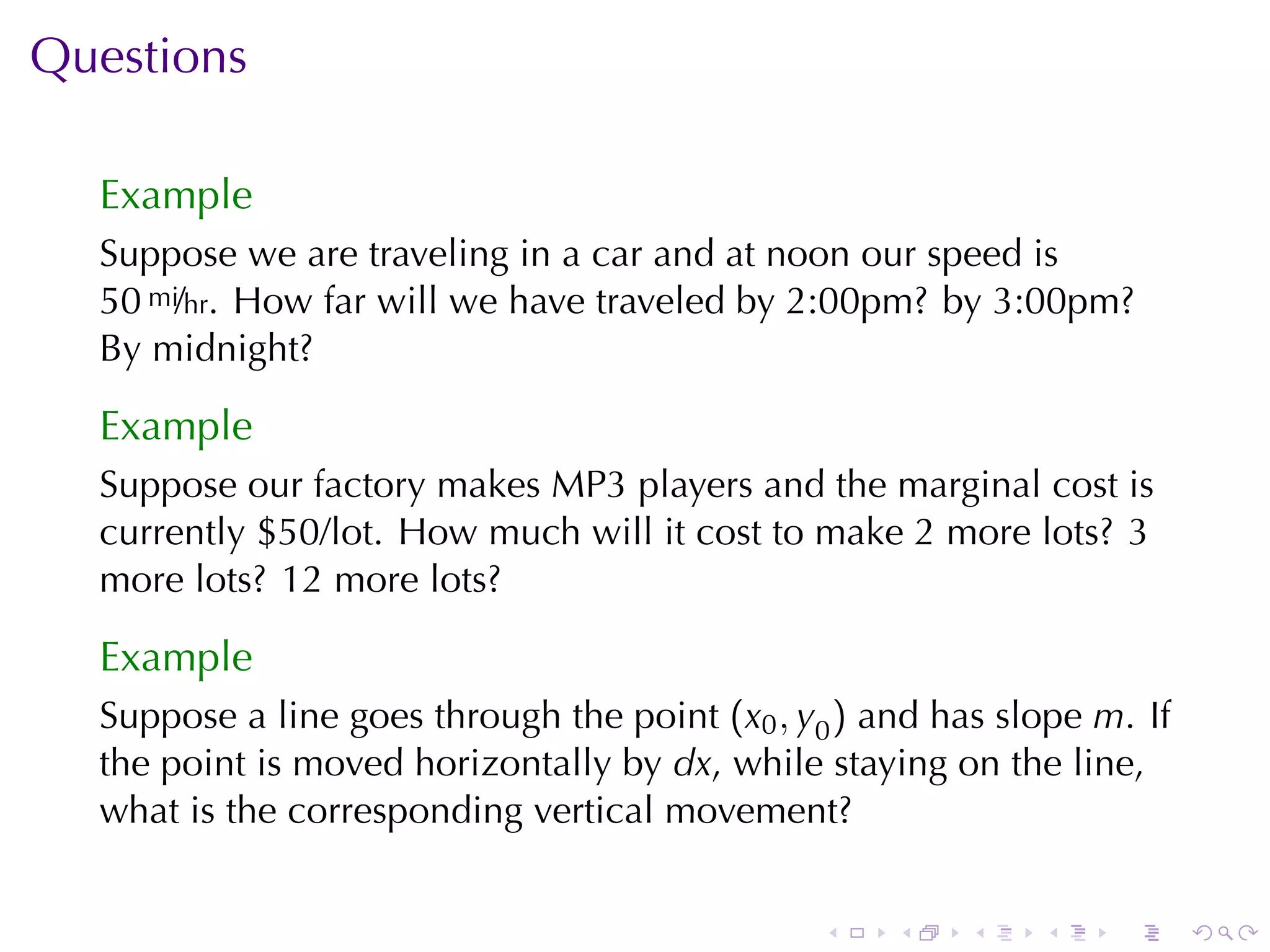 Questions

  Example
  Suppose	we	are	traveling	in	a	car	and	at	noon	our	speed	is
  50 mi/hr. How	far	will	we	have	traveled	by	2:00pm? by	3:00pm?
  By	midnight?

  Example
  Suppose	our	factory	makes	MP3	players	and	the	marginal	cost	is
  currently	$50/lot. How	much	will	it	cost	to	make	2	more	lots? 3
  more	lots? 12	more	lots?

  Example
  Suppose	a	line	goes	through	the	point (x0 , y0 ) and	has	slope m. If
  the	point	is	moved	horizontally	by dx, while	staying	on	the	line,
  what	is	the	corresponding	vertical	movement?


                                               .    .    .   .    .      .
 