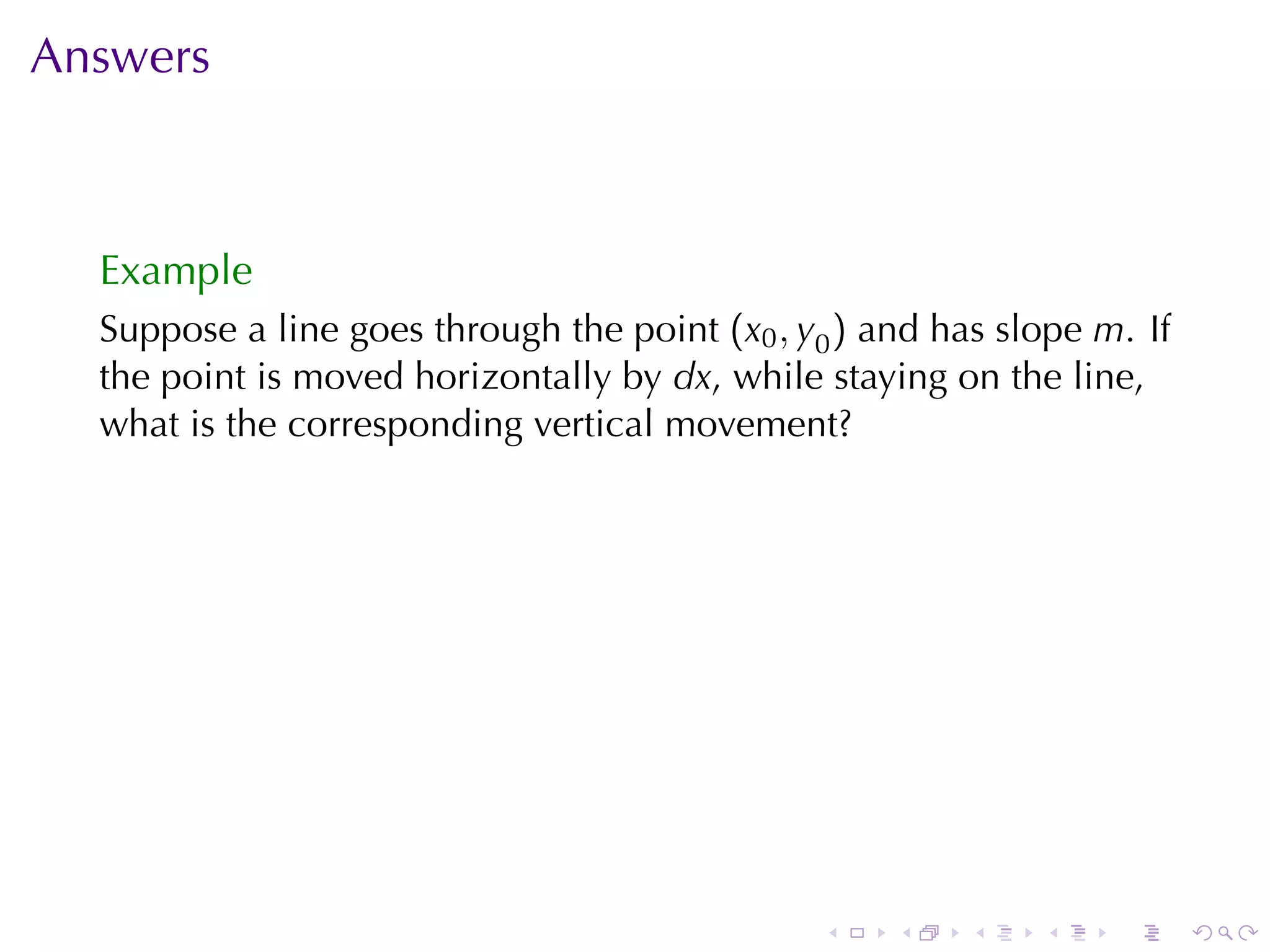 Answers



  Example
  Suppose	a	line	goes	through	the	point (x0 , y0 ) and	has	slope m. If
  the	point	is	moved	horizontally	by dx, while	staying	on	the	line,
  what	is	the	corresponding	vertical	movement?




                                               .    .    .   .    .      .
 