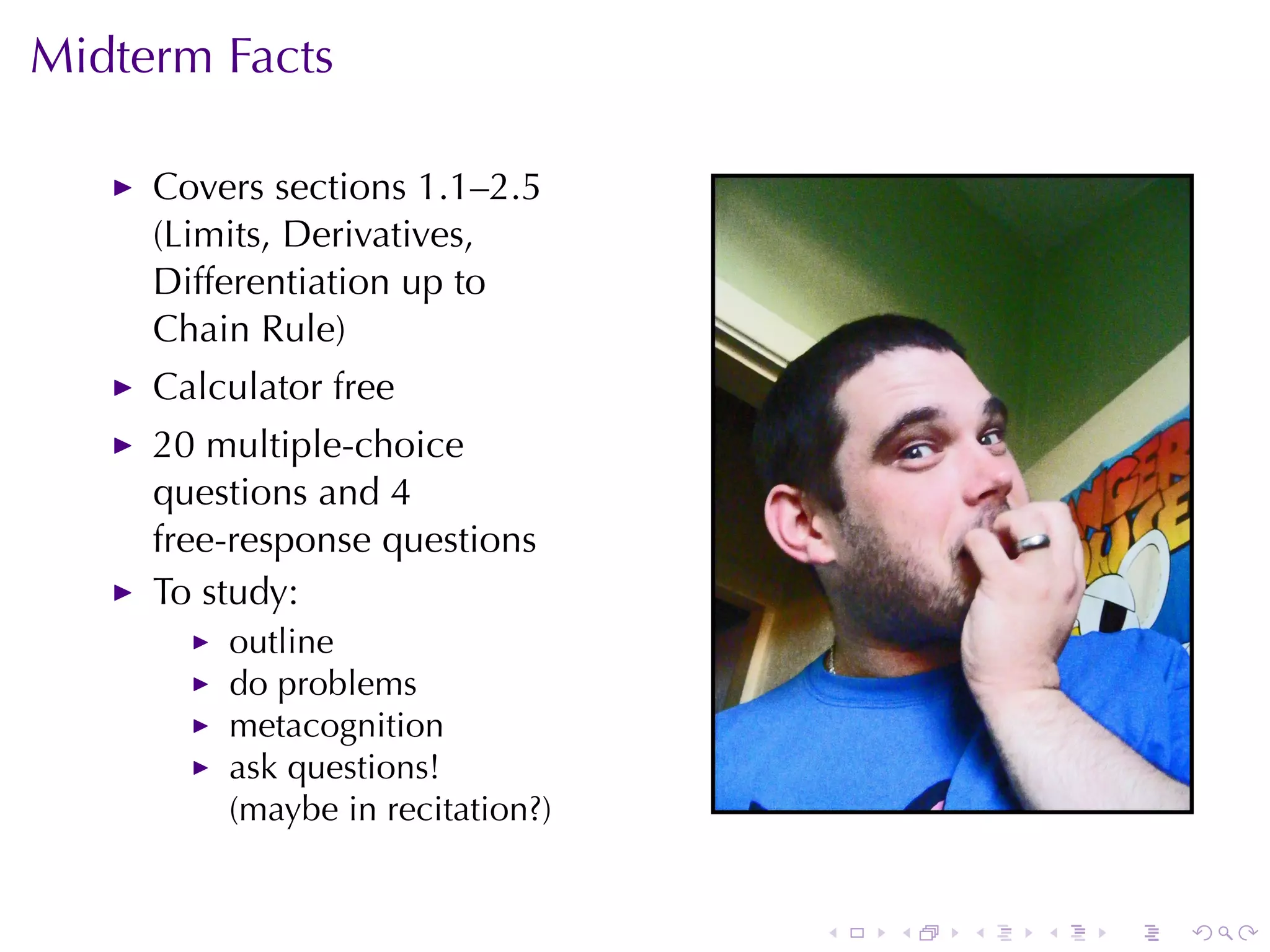 Midterm	Facts

     Covers	sections	1.1–2.5
     (Limits, Derivatives,
     Differentiation	up	to
     Chain	Rule)
     Calculator	free
     20	multiple-choice
     questions	and	4
     free-response	questions
     To	study:
         outline
         do	problems
         metacognition
         ask	questions!
         (maybe	in	recitation?)


                                  .   .   .   .   .   .
 