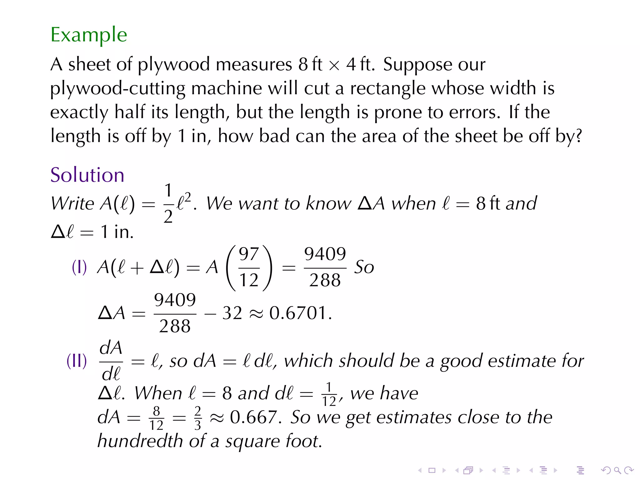 Example
A sheet	of	plywood	measures 8 ft × 4 ft. Suppose	our
plywood-cutting	machine	will	cut	a	rectangle	whose	width	is
exactly	half	its	length, but	the	length	is	prone	to	errors. If	the
length	is	off	by 1 in, how	bad	can	the	area	of	the	sheet	be	off	by?

Solution
              1
Write A(ℓ) = ℓ2 . We	want	to	know ∆A when ℓ = 8 ft and
              2
∆ℓ = 1 in.            ( )
                        97     9409
  (I) A(ℓ + ∆ℓ) = A          =       So
                        12     288
            9409
      ∆A =          − 32 ≈ 0.6701.
             288
      dA
 (II)     = ℓ, so dA = ℓ dℓ, which	should	be	a	good	estimate	for
      dℓ
                                  1
      ∆ℓ. When ℓ = 8 and dℓ = 12 , we	have
            8     2
      dA = 12 = 3 ≈ 0.667. So	we	get	estimates	close	to	the
      hundredth	of	a	square	foot.
                                             .    .    .   .    .     .
 