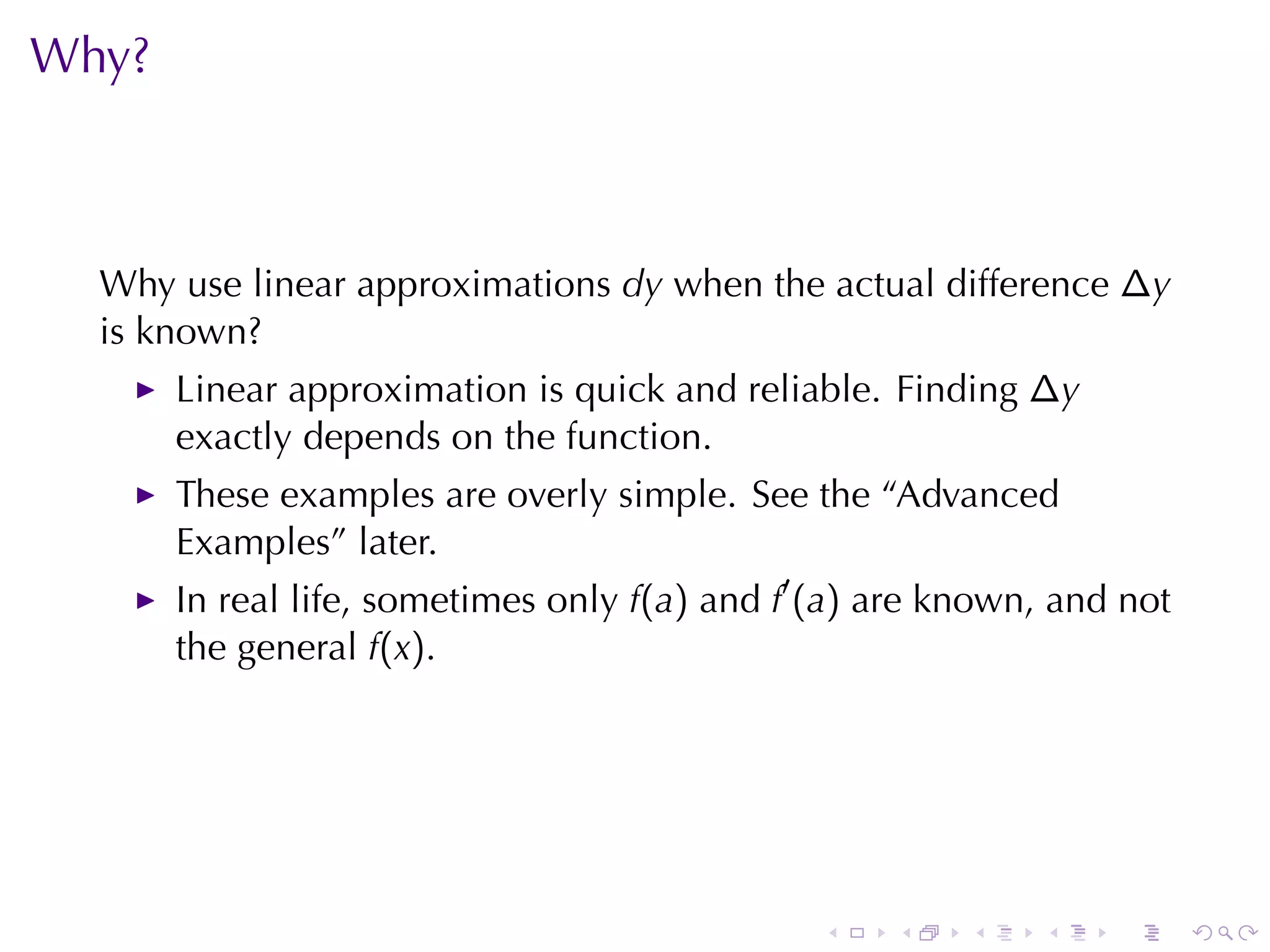 Why?



  Why	use	linear	approximations dy when	the	actual	difference ∆y
  is	known?
       Linear	approximation	is	quick	and	reliable. Finding ∆y
       exactly	depends	on	the	function.
       These	examples	are	overly	simple. See	the	“Advanced
       Examples”	later.
       In	real	life, sometimes	only f(a) and f′ (a) are	known, and	not
       the	general f(x).




                                               .    .    .   .    .      .
 