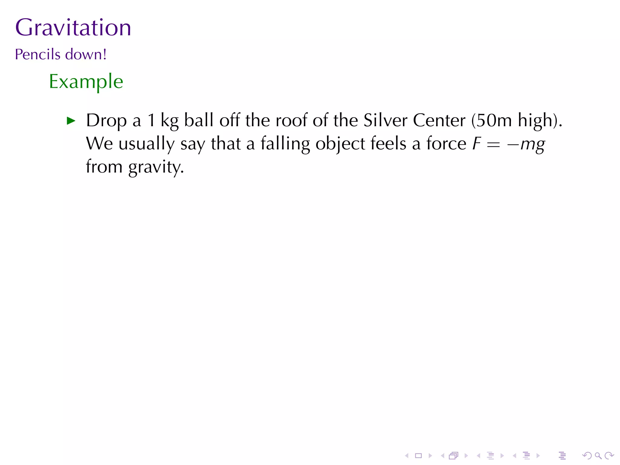 Gravitation
Pencils	down!
    Example
         Drop	a	1 kg	ball	off	the	roof	of	the	Silver	Center	(50m	high).
         We	usually	say	that	a	falling	object	feels	a	force F = −mg
         from	gravity.




                                                  .   .    .    .   .     .
 