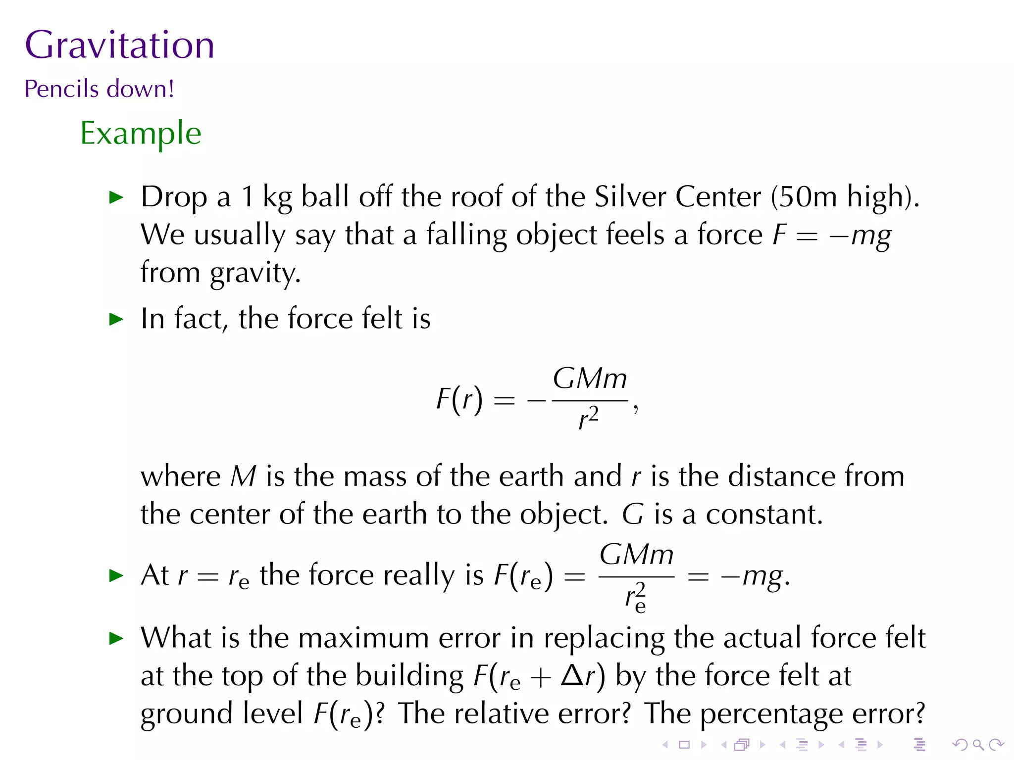 Gravitation
Pencils	down!
    Example
         Drop	a	1 kg	ball	off	the	roof	of	the	Silver	Center	(50m	high).
         We	usually	say	that	a	falling	object	feels	a	force F = −mg
         from	gravity.
         In	fact, the	force	felt	is
                                                   GMm
                                      F (r ) = −       ,
                                                    r2
         where M is	the	mass	of	the	earth	and r is	the	distance	from
         the	center	of	the	earth	to	the	object. G is	a	constant.
                                                GMm
         At r = re the	force	really	is F(re ) =      = −mg.
                                                 r2
                                                  e
         What	is	the	maximum	error	in	replacing	the	actual	force	felt
         at	the	top	of	the	building F(re + ∆r) by	the	force	felt	at
         ground	level F(re )? The	relative	error? The	percentage	error?
                                                           .   .   .   .   .   .
 
