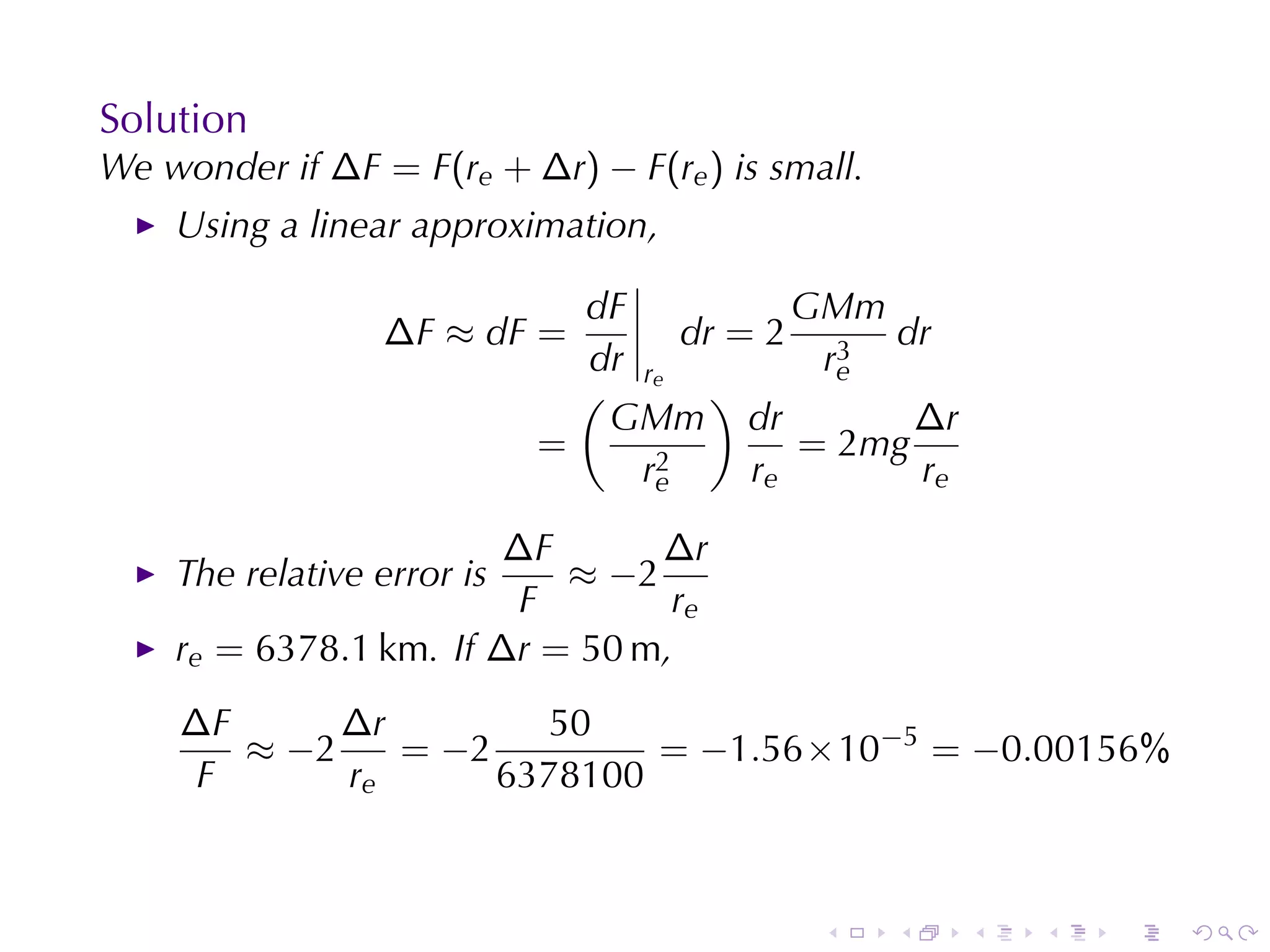 Solution
We	wonder	if ∆F = F(re + ∆r) − F(re ) is	small.
    Using	a	linear	approximation,

                              dF            GMm
                  ∆F ≈ dF =          dr = 2 3 dr
                              dr r           re
                              ( e )
                               GMm dr             ∆r
                            =      2
                                            = 2mg
                                 re      re       re

                        ∆F      ∆r
    The	relative	error	is  ≈ −2
                        F        re
    re = 6378.1 km. If ∆r = 50 m,
    ∆F      ∆r         50
       ≈ −2    = −2         = −1.56 × 10−5 = −0.00156%
     F      re      6378100



                                            .     .    .   .   .   .
 