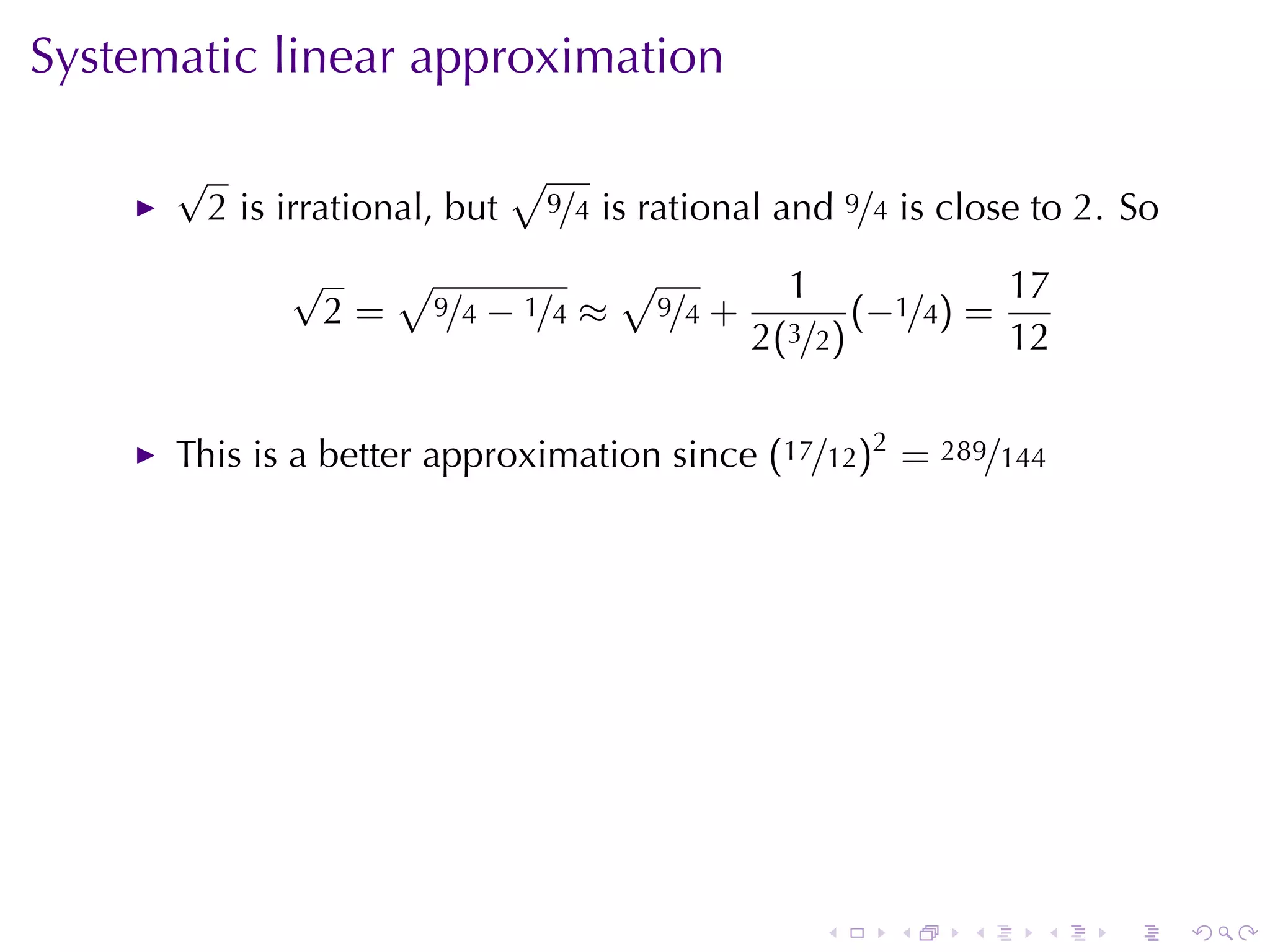 Systematic	linear	approximation

      √                          √
          2 is	irrational, but       9/4   is	rational	and 9/4 is	close	to 2. So
               √   √           √                      1             17
                2 = 9/4 − 1/4 ≈ 9/4 +                      (−1/4) =
                                                    2(3/2)          12


      This	is	a	better	approximation	since (17/12)2 = 289/144




                                                         .    .    .    .    .     .
 