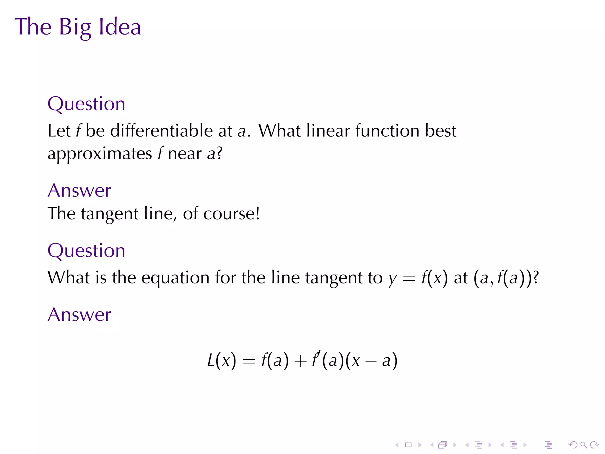 The	Big	Idea


   Question
   Let f be	differentiable	at a. What	linear	function	best
   approximates f near a?

   Answer
   The	tangent	line, of	course!

   Question
   What	is	the	equation	for	the	line	tangent	to y = f(x) at (a, f(a))?

   Answer

                        L(x) = f(a) + f′ (a)(x − a)



                                                  .   .      .   .   .   .
 