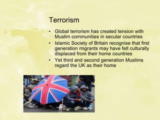 Terrorism
• Global terrorism has created tension with
Muslim communities in secular countries
• Islamic Society of Britain recognise that first
generation migrants may have felt culturally
displaced from their home countries
• Yet third and second generation Muslims
regard the UK as their home
 