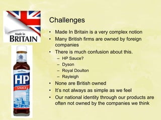 Challenges
• Made In Britain is a very complex notion
• Many British firms are owned by foreign
companies
• There is much confusion about this.
– HP Sauce?
– Dyson
– Royal Doulton
– Rayleigh
• None are British owned
• It’s not always as simple as we feel
• Our national identity through our products are
often not owned by the companies we think
 