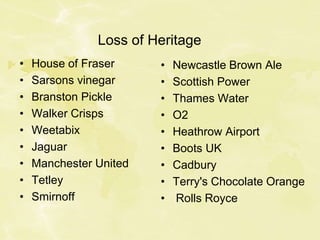 Loss of Heritage
• House of Fraser
• Sarsons vinegar
• Branston Pickle
• Walker Crisps
• Weetabix
• Jaguar
• Manchester United
• Tetley
• Smirnoff
• Newcastle Brown Ale
• Scottish Power
• Thames Water
• O2
• Heathrow Airport
• Boots UK
• Cadbury
• Terry's Chocolate Orange
• Rolls Royce
 