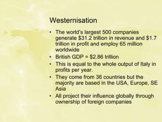 Westernisation
• The world’s largest 500 companies
generate $31.2 trillion in revenue and $1.7
trillion in profit and employ 65 million
worldwide
• British GDP = $2.86 trillion
• This is equal to the whole output of Italy in
profits per year.
• They come from 36 countries but the
majority are based in the USA, Europe, SE
Asia
• All project their influence globally through
ownership of foreign companies
 
