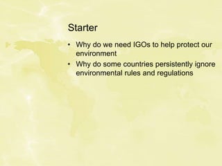 Starter
• Why do we need IGOs to help protect our
environment
• Why do some countries persistently ignore
environmental rules and regulations
 