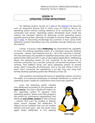 MODULE IN ITE229 - OPERATING SYSTEMS 24
                              Prepared by: For-Ian V. Sandoval



                           LESSON 12
                 OPERATING SYSTEM DEVELOPMENT


       For desktop systems, access to a LAN or the Internet has become
such an expected feature that in many ways it's hard to discuss an
operating system without making reference to its connections to other
computers and servers. Operating system developers have made the
Internet the standard method for delivering crucial operating system
updates and bug fixes. Although it's possible to receive these updates via
CD or DVD, it's becoming increasingly less common. In fact, some entire
operating systems themselves are only available through distribution over
the Internet.

       Further, a process called NetBooting has streamlined the capability
to move the working operating system of a standard consumer desktop
computer -- kernel, user interface and all -- off of the machine it controls.
This was previously only possible for experienced power-users on multi-user
platforms like UNIX and with a suite of specialized applications. NetBooting
allows the operating system for one computer to be served over a
network connection, by a remote computer connected anywhere in the
network. One NetBoot server can serve operating systems to several
dozen client computers simultaneously, and to the user sitting in front of
each client computer the experience is just like they are using their
familiar desktop operating system like Windows or Mac OS.

      One question concerning the future of operating systems concerns
the ability of a particular philosophy of software distribution to create an
operating system usable by corporations and consumers together.

       Linux, the operating system created
and distributed according to the principles of
open source, has had a significant impact on
the operating system in general. Most
operating systems, drivers and utility programs
are written by commercial organizations that
distribute executable versions of their software
-- versions that can't be studied or altered.
Open source requires the distribution of
original source materials that can be studied,
altered and built upon, with the results once
again freely distributed. In the desktop
                                                         Linux Logo
 