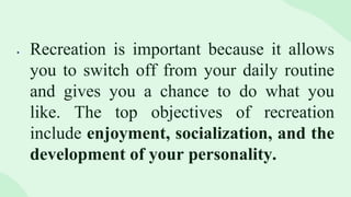  Recreation is important because it allows
you to switch off from your daily routine
and gives you a chance to do what you
like. The top objectives of recreation
include enjoyment, socialization, and the
development of your personality.
 