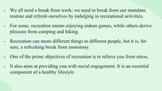  We all need a break from work; we need to break from our mundane
routine and refresh ourselves by indulging in recreational activities.
 For some, recreation means enjoying indoor games, while others derive
pleasure from camping and hiking.
 Recreation can mean different things to different people, but it is, for
sure, a refreshing break from monotony.
 One of the prime objectives of recreation is to relieve you from stress.
 It also aims at providing you with social engagement. It is an essential
component of a healthy lifestyle.
 
